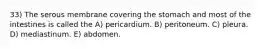 33) The serous membrane covering the stomach and most of the intestines is called the A) pericardium. B) peritoneum. C) pleura. D) mediastinum. E) abdomen.