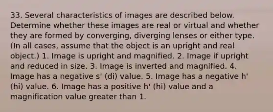 33. Several characteristics of images are described below. Determine whether these images are real or virtual and whether they are formed by converging, diverging lenses or either type. (In all cases, assume that the object is an upright and real object.) 1. Image is upright and magnified. 2. Image if upright and reduced in size. 3. Image is inverted and magnified. 4. Image has a negative s' (di) value. 5. Image has a negative h' (hi) value. 6. Image has a positive h' (hi) value and a magnification value greater than 1.