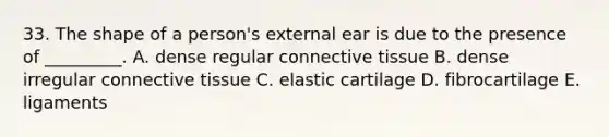 33. The shape of a person's external ear is due to the presence of _________. A. dense regular connective tissue B. dense irregular connective tissue C. elastic cartilage D. fibrocartilage E. ligaments