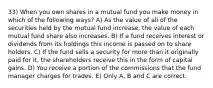 33) When you own shares in a mutual fund you make money in which of the following ways? A) As the value of all of the securities held by the mutual fund increase, the value of each mutual fund share also increases. B) If a fund receives interest or dividends from its holdings this income is passed on to share holders. C) If the fund sells a security for more than it originally paid for it, the shareholders receive this in the form of capital gains. D) You receive a portion of the commissions that the fund manager charges for trades. E) Only A, B and C are correct.