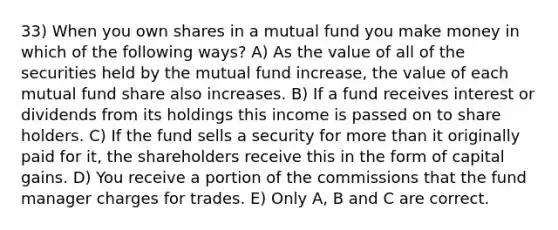 33) When you own shares in a mutual fund you make money in which of the following ways? A) As the value of all of the securities held by the mutual fund increase, the value of each mutual fund share also increases. B) If a fund receives interest or dividends from its holdings this income is passed on to share holders. C) If the fund sells a security for more than it originally paid for it, the shareholders receive this in the form of capital gains. D) You receive a portion of the commissions that the fund manager charges for trades. E) Only A, B and C are correct.