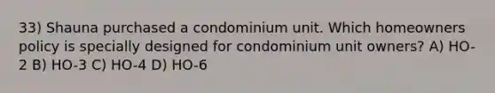 33) Shauna purchased a condominium unit. Which homeowners policy is specially designed for condominium unit owners? A) HO-2 B) HO-3 C) HO-4 D) HO-6