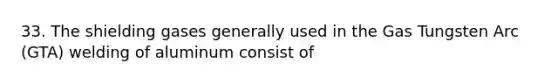 33. The shielding gases generally used in the Gas Tungsten Arc (GTA) welding of aluminum consist of