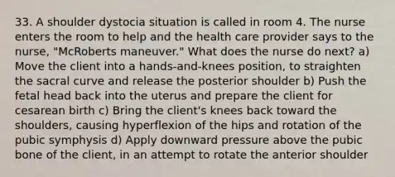 33. A shoulder dystocia situation is called in room 4. The nurse enters the room to help and the health care provider says to the nurse, "McRoberts maneuver." What does the nurse do next? a) Move the client into a hands-and-knees position, to straighten the sacral curve and release the posterior shoulder b) Push the fetal head back into the uterus and prepare the client for cesarean birth c) Bring the client's knees back toward the shoulders, causing hyperflexion of the hips and rotation of the pubic symphysis d) Apply downward pressure above the pubic bone of the client, in an attempt to rotate the anterior shoulder