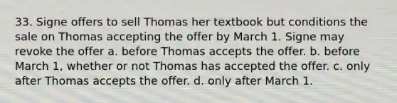 33. Signe offers to sell Thomas her textbook but conditions the sale on Thomas accepting the offer by March 1. Signe may revoke the offer a. before Thomas accepts the offer. b. before March 1, whether or not Thomas has accepted the offer. c. only after Thomas accepts the offer. d. only after March 1.