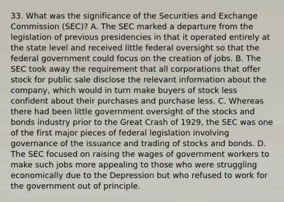 33. What was the significance of the Securities and Exchange Commission (SEC)? A. The SEC marked a departure from the legislation of previous presidencies in that it operated entirely at the state level and received little federal oversight so that the federal government could focus on the creation of jobs. B. The SEC took away the requirement that all corporations that offer stock for public sale disclose the relevant information about the company, which would in turn make buyers of stock less confident about their purchases and purchase less. C. Whereas there had been little government oversight of the stocks and bonds industry prior to the Great Crash of 1929, the SEC was one of the first major pieces of federal legislation involving governance of the issuance and trading of stocks and bonds. D. The SEC focused on raising the wages of government workers to make such jobs more appealing to those who were struggling economically due to the Depression but who refused to work for the government out of principle.