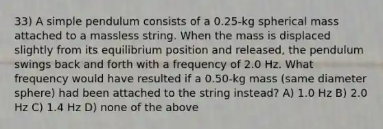 33) A simple pendulum consists of a 0.25-kg spherical mass attached to a massless string. When the mass is displaced slightly from its equilibrium position and released, the pendulum swings back and forth with a frequency of 2.0 Hz. What frequency would have resulted if a 0.50-kg mass (same diameter sphere) had been attached to the string instead? A) 1.0 Hz B) 2.0 Hz C) 1.4 Hz D) none of the above