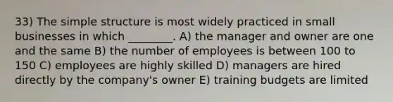 33) The simple structure is most widely practiced in small businesses in which ________. A) the manager and owner are one and the same B) the number of employees is between 100 to 150 C) employees are highly skilled D) managers are hired directly by the company's owner E) training budgets are limited