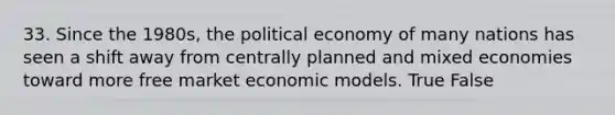 33. Since the 1980s, the political economy of many nations has seen a shift away from centrally planned and mixed economies toward more free market economic models. True False