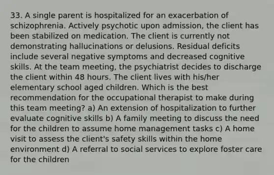 33. A single parent is hospitalized for an exacerbation of schizophrenia. Actively psychotic upon admission, the client has been stabilized on medication. The client is currently not demonstrating hallucinations or delusions. Residual deficits include several negative symptoms and decreased cognitive skills. At the team meeting, the psychiatrist decides to discharge the client within 48 hours. The client lives with his/her elementary school aged children. Which is the best recommendation for the occupational therapist to make during this team meeting? a) An extension of hospitalization to further evaluate cognitive skills b) A family meeting to discuss the need for the children to assume home management tasks c) A home visit to assess the client's safety skills within the home environment d) A referral to social services to explore foster care for the children