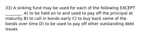 33) A sinking fund may be used for each of the following EXCEPT ________. A) to be held on to and used to pay off the principal at maturity B) to call in bonds early C) to buy back some of the bonds over time D) to be used to pay off other outstanding debt issues