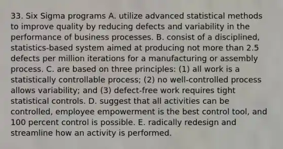 33. Six Sigma programs A. utilize advanced statistical methods to improve quality by reducing defects and variability in the performance of business processes. B. consist of a disciplined, statistics-based system aimed at producing not more than 2.5 defects per million iterations for a manufacturing or assembly process. C. are based on three principles: (1) all work is a statistically controllable process; (2) no well-controlled process allows variability; and (3) defect-free work requires tight statistical controls. D. suggest that all activities can be controlled, employee empowerment is the best control tool, and 100 percent control is possible. E. radically redesign and streamline how an activity is performed.