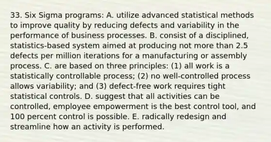 33. Six Sigma programs: A. utilize advanced statistical methods to improve quality by reducing defects and variability in the performance of business processes. B. consist of a disciplined, statistics-based system aimed at producing not <a href='https://www.questionai.com/knowledge/keWHlEPx42-more-than' class='anchor-knowledge'>more than</a> 2.5 defects per million iterations for a manufacturing or assembly process. C. are based on three principles: (1) all work is a statistically controllable process; (2) no well-controlled process allows variability; and (3) defect-free work requires tight statistical controls. D. suggest that all activities can be controlled, employee empowerment is the best control tool, and 100 percent control is possible. E. radically redesign and streamline how an activity is performed.