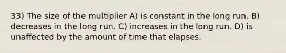 33) The size of the multiplier A) is constant in the long run. B) decreases in the long run. C) increases in the long run. D) is unaffected by the amount of time that elapses.