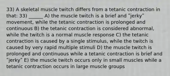 33) A skeletal muscle twitch differs from a tetanic contraction in that: 33) ______ A) the muscle twitch is a brief and ʺjerkyʺ movement, while the tetanic contraction is prolonged and continuous B) the tetanic contraction is considered abnormal, while the twitch is a normal muscle response C) the tetanic contraction is caused by a single stimulus, while the twitch is caused by very rapid multiple stimuli D) the muscle twitch is prolonged and continuous while a tetanic contraction is brief and ʺjerkyʺ E) the muscle twitch occurs only in small muscles while a tetanic contraction occurs in large muscle groups