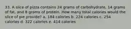 33. A slice of pizza contains 24 grams of carbohydrate, 14 grams of fat, and 8 grams of protein. How many total calories would the slice of pie provide? a. 184 calories b. 224 calories c. 254 calories d. 322 calories e. 414 calories