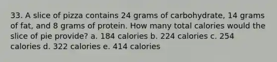 33. A slice of pizza contains 24 grams of carbohydrate, 14 grams of fat, and 8 grams of protein. How many total calories would the slice of pie provide? a. 184 calories b. 224 calories c. 254 calories d. 322 calories e. 414 calories