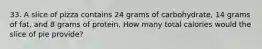 33. A slice of pizza contains 24 grams of carbohydrate, 14 grams of fat, and 8 grams of protein. How many total calories would the slice of pie provide?