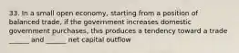 33. In a small open economy, starting from a position of balanced trade, if the government increases domestic government purchases, this produces a tendency toward a trade ______ and ______ net capital outflow