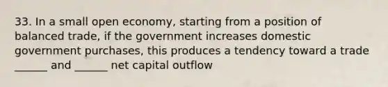 33. In a small open economy, starting from a position of balanced trade, if the government increases domestic government purchases, this produces a tendency toward a trade ______ and ______ net capital outflow