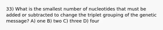 33) What is the smallest number of nucleotides that must be added or subtracted to change the triplet grouping of the genetic message? A) one B) two C) three D) four