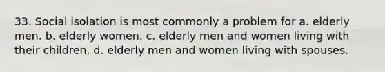 33. Social isolation is most commonly a problem for a. elderly men. b. elderly women. c. elderly men and women living with their children. d. elderly men and women living with spouses.