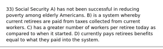 33) Social Security A) has not been successful in reducing poverty among elderly Americans. B) is a system whereby current retirees are paid from taxes collected from current workers. C) has a greater number of workers per retiree today as compared to when it started. D) currently pays retirees benefits equal to what they paid into the system.