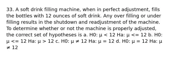 33. A soft drink filling machine, when in perfect adjustment, fills the bottles with 12 ounces of soft drink. Any over filling or under filling results in the shutdown and readjustment of the machine. To determine whether or not the machine is properly adjusted, the correct set of hypotheses is a. H0: μ 12 c. H0: μ ≠ 12 Ha: μ = 12 d. H0: μ = 12 Ha: μ ≠ 12