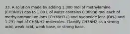 33. A solution made by adding 1.300 mol of methylamine (CH3NH2) gas to 1.00 L of water contains 0.00936 mol each of methylammonium ions (CH3NH3+) and hydroxide ions (OH-) and 1.291 mol of CH3NH2 molecules. Classify CH3NH2 as a strong acid, weak acid, weak base, or strong base.