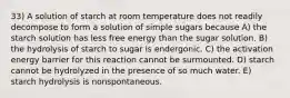 33) A solution of starch at room temperature does not readily decompose to form a solution of simple sugars because A) the starch solution has less free energy than the sugar solution. B) the hydrolysis of starch to sugar is endergonic. C) the activation energy barrier for this reaction cannot be surmounted. D) starch cannot be hydrolyzed in the presence of so much water. E) starch hydrolysis is nonspontaneous.