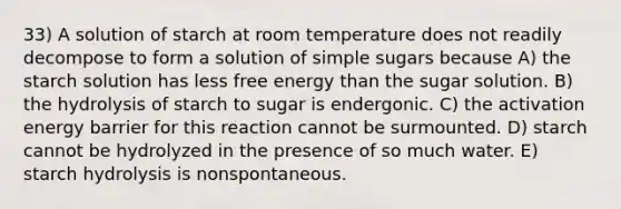 33) A solution of starch at room temperature does not readily decompose to form a solution of simple sugars because A) the starch solution has less free energy than the sugar solution. B) the hydrolysis of starch to sugar is endergonic. C) the activation energy barrier for this reaction cannot be surmounted. D) starch cannot be hydrolyzed in the presence of so much water. E) starch hydrolysis is nonspontaneous.