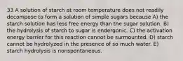 33 A solution of starch at room temperature does not readily decompose to form a solution of simple sugars because A) the starch solution has less free energy than the sugar solution. B) the hydrolysis of starch to sugar is endergonic. C) the activation energy barrier for this reaction cannot be surmounted. D) starch cannot be hydrolyzed in the presence of so much water. E) starch hydrolysis is nonspontaneous.