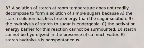 33 A solution of starch at room temperature does not readily decompose to form a solution of simple sugars because A) the starch solution has less free energy than the sugar solution. B) the hydrolysis of starch to sugar is endergonic. C) the activation energy barrier for this reaction cannot be surmounted. D) starch cannot be hydrolyzed in the presence of so much water. E) starch hydrolysis is nonspontaneous.