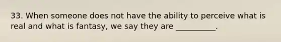 33. When someone does not have the ability to perceive what is real and what is fantasy, we say they are __________.