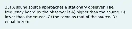 33) A sound source approaches a stationary observer. The frequency heard by the observer is A) higher than the source. B) lower than the source .C) the same as that of the source. D) equal to zero.