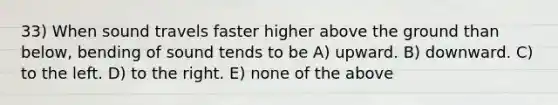 33) When sound travels faster higher above the ground than below, bending of sound tends to be A) upward. B) downward. C) to the left. D) to the right. E) none of the above