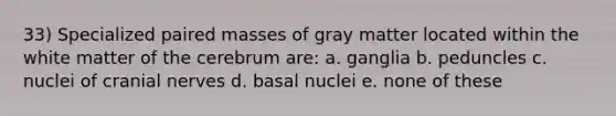 33) Specialized paired masses of gray matter located within the white matter of the cerebrum are: a. ganglia b. peduncles c. nuclei of cranial nerves d. basal nuclei e. none of these