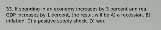 33. If spending in an economy increases by 3 percent and real GDP increases by 1 percent, the result will be A) a recession. B) inflation. C) a positive supply shock. D) war.