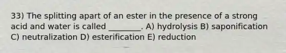 33) The splitting apart of an ester in the presence of a strong acid and water is called ________. A) hydrolysis B) saponification C) neutralization D) esterification E) reduction