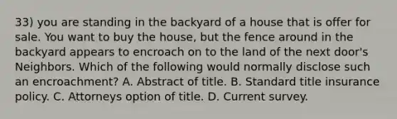 33) you are standing in the backyard of a house that is offer for sale. You want to buy the house, but the fence around in the backyard appears to encroach on to the land of the next door's Neighbors. Which of the following would normally disclose such an encroachment? A. Abstract of title. B. Standard title insurance policy. C. Attorneys option of title. D. Current survey.