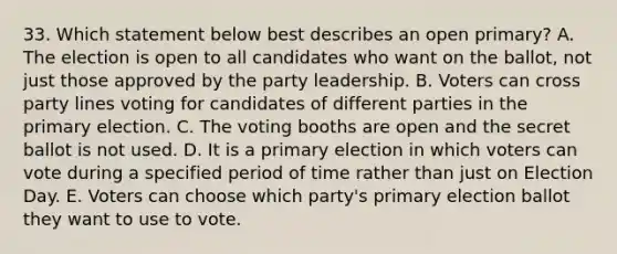 33. Which statement below best describes an open primary? A. The election is open to all candidates who want on the ballot, not just those approved by the party leadership. B. Voters can cross party lines voting for candidates of different parties in the <a href='https://www.questionai.com/knowledge/kDurPfWGmk-primary-election' class='anchor-knowledge'>primary election</a>. C. The voting booths are open and the secret ballot is not used. D. It is a primary election in which voters can vote during a specified period of time rather than just on Election Day. E. Voters can choose which party's primary election ballot they want to use to vote.