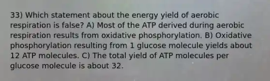 33) Which statement about the energy yield of aerobic respiration is false? A) Most of the ATP derived during aerobic respiration results from oxidative phosphorylation. B) Oxidative phosphorylation resulting from 1 glucose molecule yields about 12 ATP molecules. C) The total yield of ATP molecules per glucose molecule is about 32.