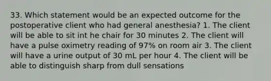 33. Which statement would be an expected outcome for the postoperative client who had general anesthesia? 1. The client will be able to sit int he chair for 30 minutes 2. The client will have a pulse oximetry reading of 97% on room air 3. The client will have a urine output of 30 mL per hour 4. The client will be able to distinguish sharp from dull sensations