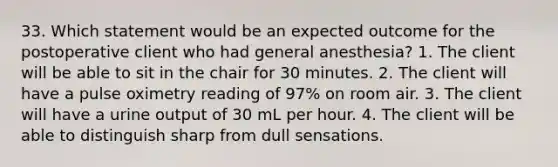 33. Which statement would be an expected outcome for the postoperative client who had general anesthesia? 1. The client will be able to sit in the chair for 30 minutes. 2. The client will have a pulse oximetry reading of 97% on room air. 3. The client will have a urine output of 30 mL per hour. 4. The client will be able to distinguish sharp from dull sensations.