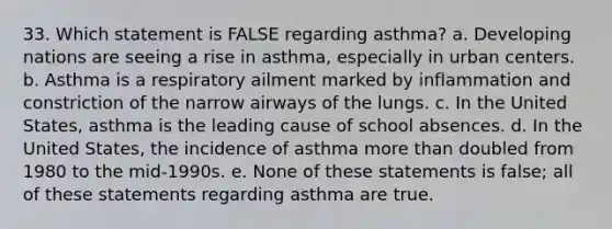 33. Which statement is FALSE regarding asthma? a. Developing nations are seeing a rise in asthma, especially in urban centers. b. Asthma is a respiratory ailment marked by inflammation and constriction of the narrow airways of the lungs. c. In the United States, asthma is the leading cause of school absences. d. In the United States, the incidence of asthma <a href='https://www.questionai.com/knowledge/keWHlEPx42-more-than' class='anchor-knowledge'>more than</a> doubled from 1980 to the mid-1990s. e. None of these statements is false; all of these statements regarding asthma are true.