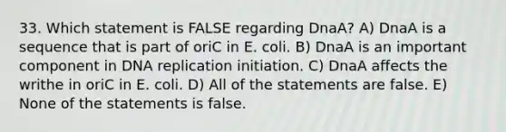 33. Which statement is FALSE regarding DnaA? A) DnaA is a sequence that is part of oriC in E. coli. B) DnaA is an important component in DNA replication initiation. C) DnaA affects the writhe in oriC in E. coli. D) All of the statements are false. E) None of the statements is false.