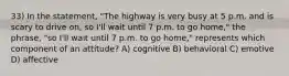 33) In the statement, "The highway is very busy at 5 p.m. and is scary to drive on, so I'll wait until 7 p.m. to go home," the phrase, "so I'll wait until 7 p.m. to go home," represents which component of an attitude? A) cognitive B) behavioral C) emotive D) affective