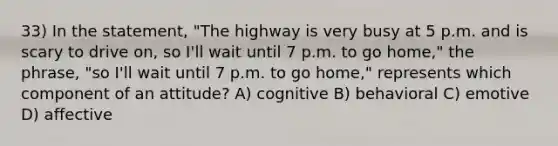 33) In the statement, "The highway is very busy at 5 p.m. and is scary to drive on, so I'll wait until 7 p.m. to go home," the phrase, "so I'll wait until 7 p.m. to go home," represents which component of an attitude? A) cognitive B) behavioral C) emotive D) affective