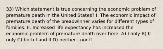 33) Which statement is true concerning the economic problem of premature death in the United States? I. The economic impact of premature death of the breadwinner varies for different types of families. II. Increased life expectancy has increased the economic problem of premature death over time. A) I only B) II only C) both I and II D) neither I nor II