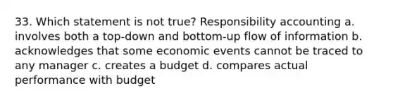 33. Which statement is not true? Responsibility accounting a. involves both a top-down and bottom-up flow of information b. acknowledges that some economic events cannot be traced to any manager c. creates a budget d. compares actual performance with budget